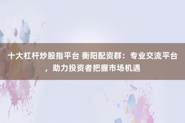 十大杠杆炒股指平台 衡阳配资群:专业交流平台,助力投资者把握市场机遇