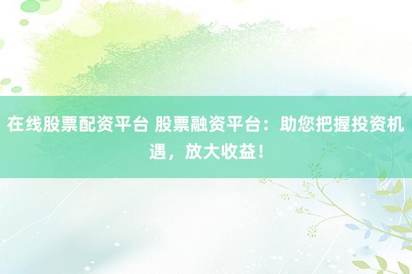在线股票配资平台 股票融资平台:助您把握投资机遇,放大收益!