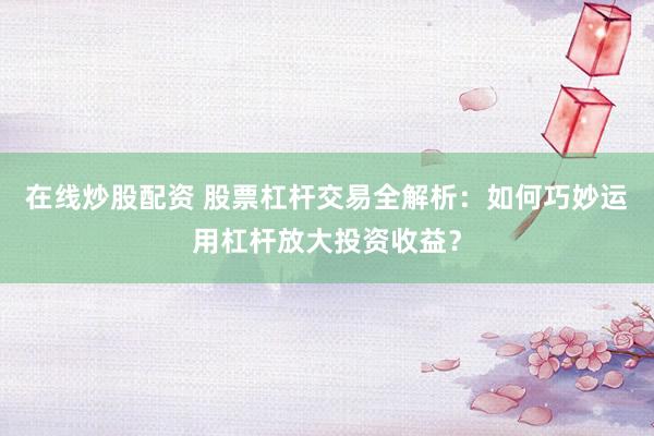 在线炒股配资 股票杠杆交易全解析：如何巧妙运用杠杆放大投资收益？