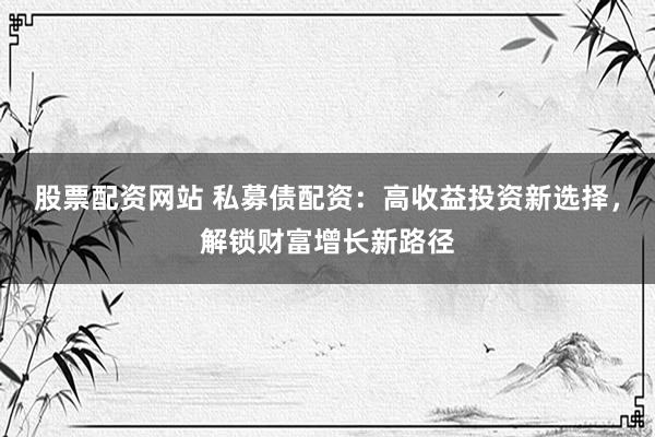 股票配资网站 私募债配资：高收益投资新选择，解锁财富增长新路径