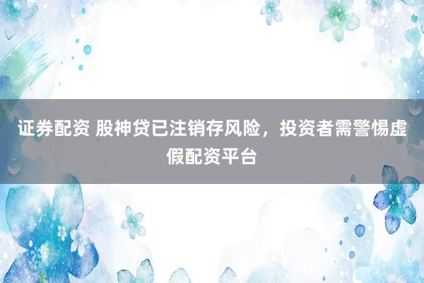 证券配资 股神贷已注销存风险，投资者需警惕虚假配资平台