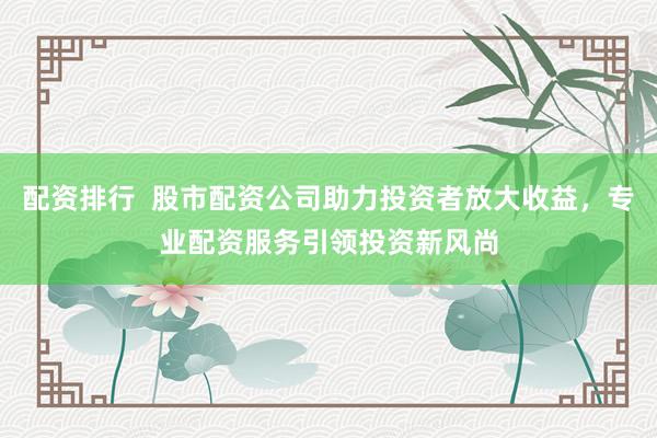 配资排行  股市配资公司助力投资者放大收益，专业配资服务引领投资新风尚