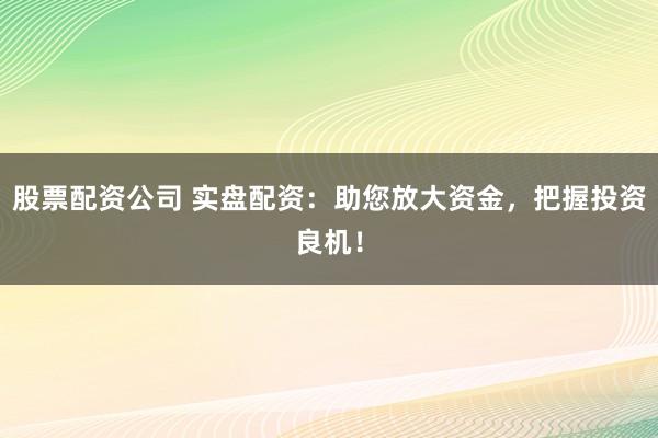 股票配资公司 实盘配资：助您放大资金，把握投资良机！