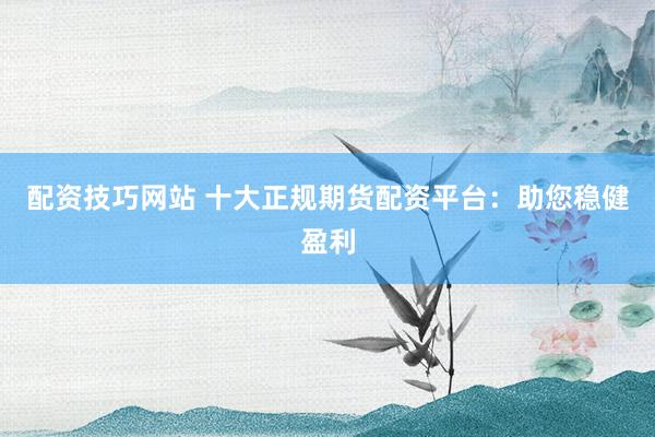配资技巧网站 十大正规期货配资平台：助您稳健盈利