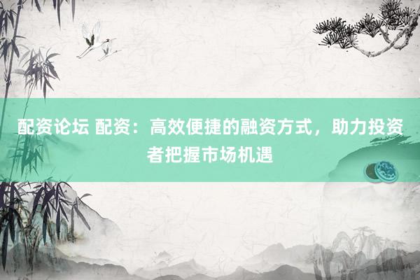 配资论坛 配资：高效便捷的融资方式，助力投资者把握市场机遇