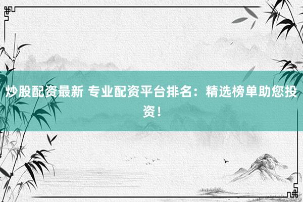 炒股配资最新 专业配资平台排名：精选榜单助您投资！
