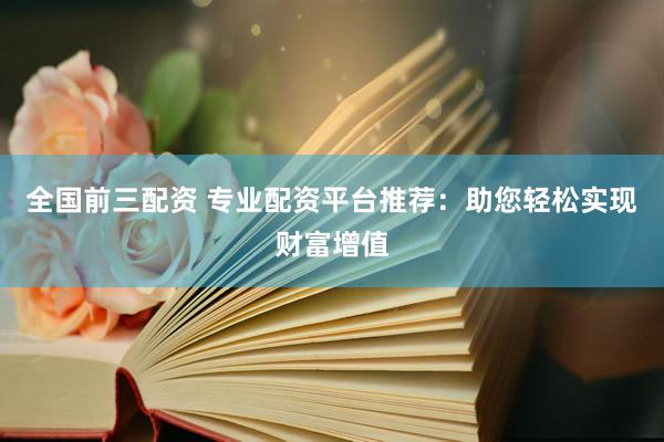 全国前三配资 专业配资平台推荐：助您轻松实现财富增值