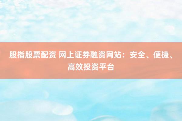 股指股票配资 网上证劵融资网站：安全、便捷、高效投资平台