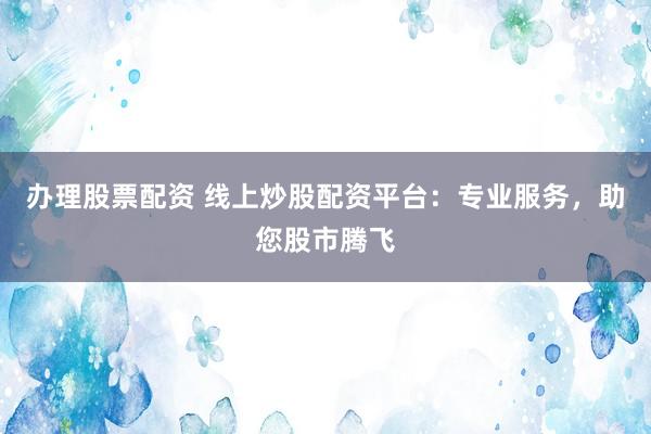 办理股票配资 线上炒股配资平台：专业服务，助您股市腾飞