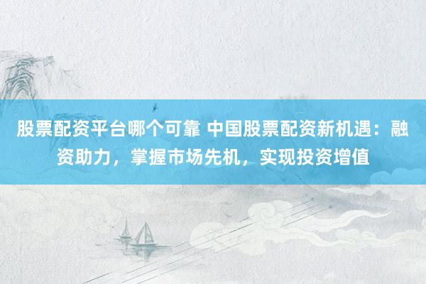 股票配资平台哪个可靠 中国股票配资新机遇：融资助力，掌握市场先机，实现投资增值
