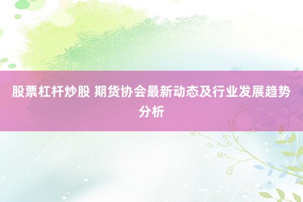 股票杠杆炒股 期货协会最新动态及行业发展趋势分析
