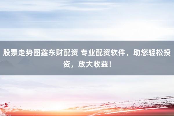 股票走势图鑫东财配资 专业配资软件，助您轻松投资，放大收益！