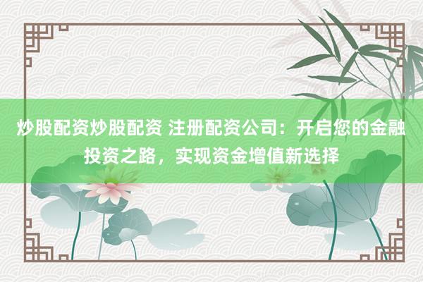 炒股配资炒股配资 注册配资公司：开启您的金融投资之路，实现资金增值新选择