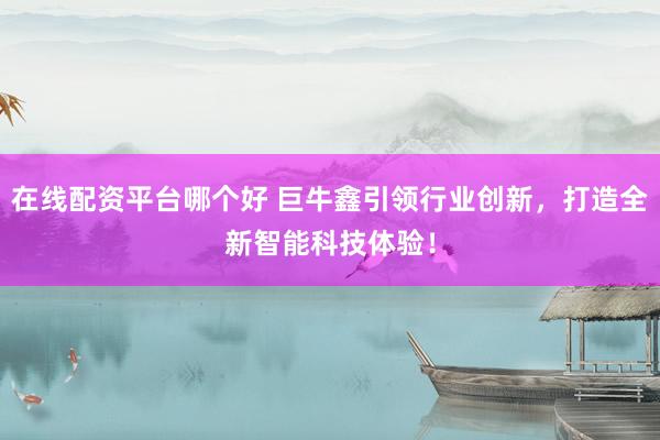 在线配资平台哪个好 巨牛鑫引领行业创新，打造全新智能科技体验！