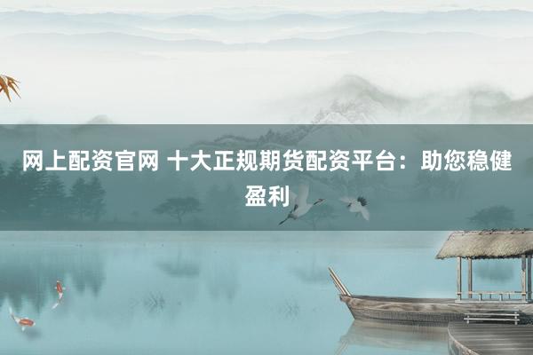 网上配资官网 十大正规期货配资平台：助您稳健盈利