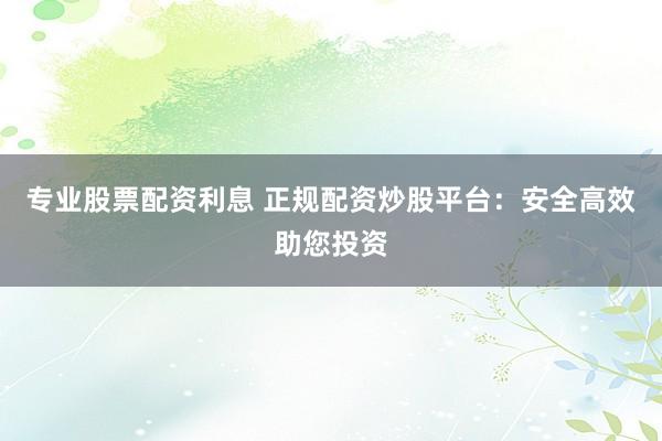 专业股票配资利息 正规配资炒股平台：安全高效助您投资