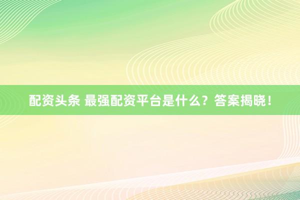 配资头条 最强配资平台是什么？答案揭晓！