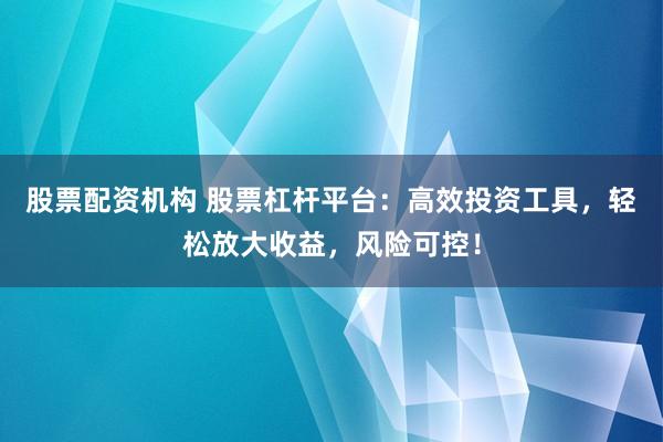 股票配资机构 股票杠杆平台：高效投资工具，轻松放大收益，风险可控！
