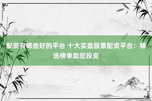 配资有哪些好的平台 十大实盘股票配资平台：精选榜单助您投资