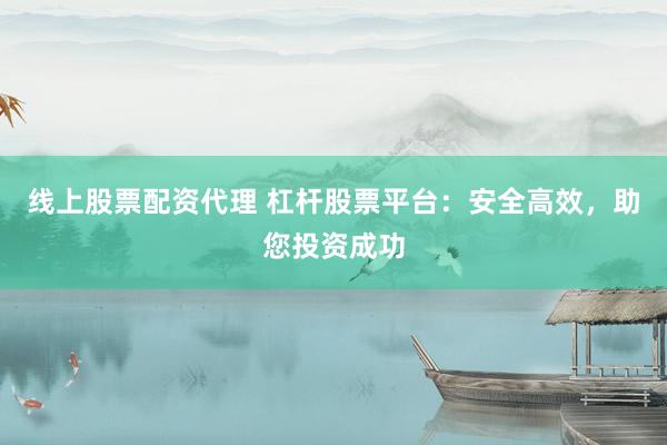 线上股票配资代理 杠杆股票平台：安全高效，助您投资成功