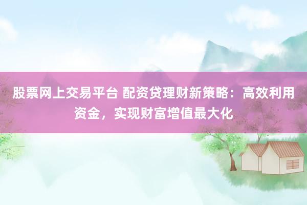 股票网上交易平台 配资贷理财新策略：高效利用资金，实现财富增值最大化
