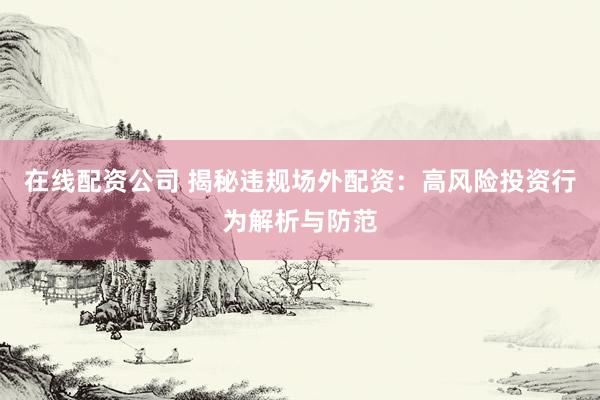 在线配资公司 揭秘违规场外配资：高风险投资行为解析与防范