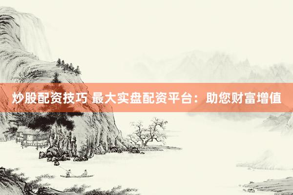 炒股配资技巧 最大实盘配资平台：助您财富增值
