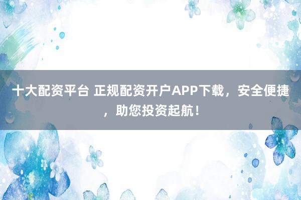 十大配资平台 正规配资开户APP下载,安全便捷,助您投资起航!