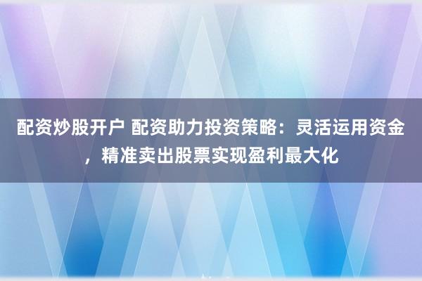 配资炒股开户 配资助力投资策略：灵活运用资金，精准卖出股票实现盈利最大化
