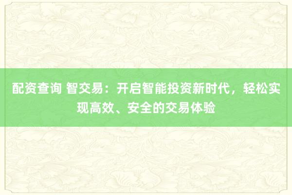 配资查询 智交易：开启智能投资新时代，轻松实现高效、安全的交易体验