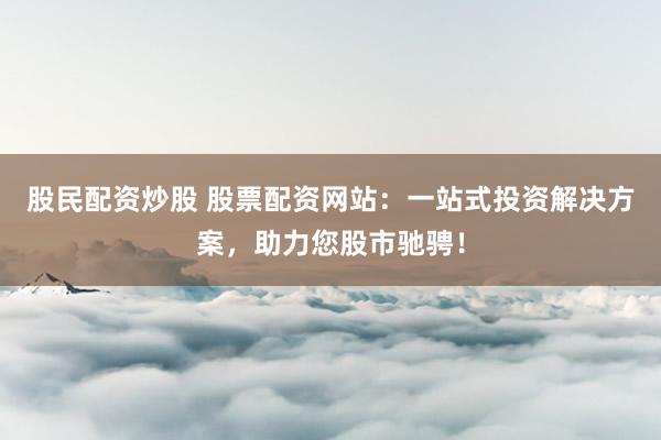 股民配资炒股 股票配资网站：一站式投资解决方案，助力您股市驰骋！
