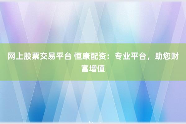 网上股票交易平台 恒康配资：专业平台，助您财富增值