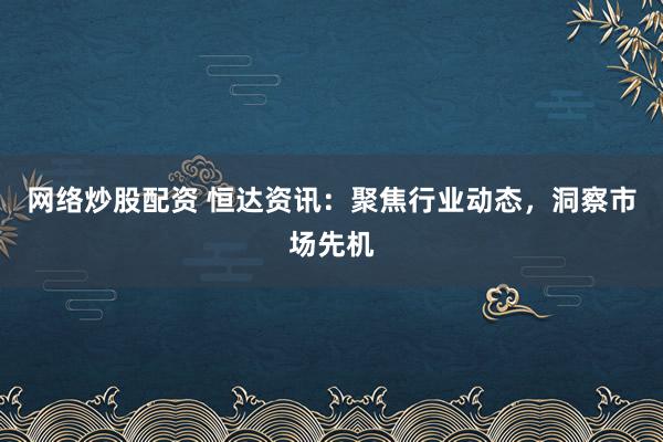 网络炒股配资 恒达资讯:聚焦行业动态,洞察市场先机