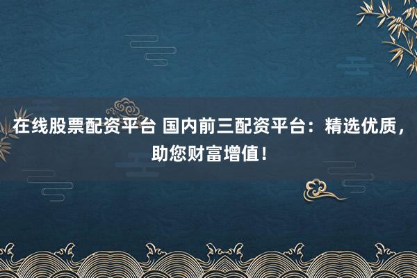 在线股票配资平台 国内前三配资平台：精选优质，助您财富增值！