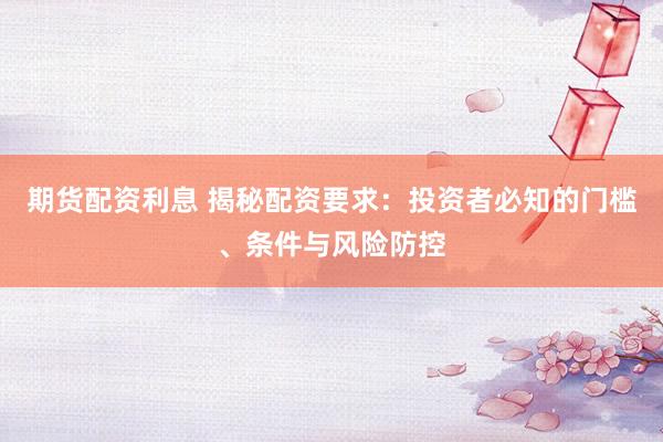 期货配资利息 揭秘配资要求：投资者必知的门槛、条件与风险防控