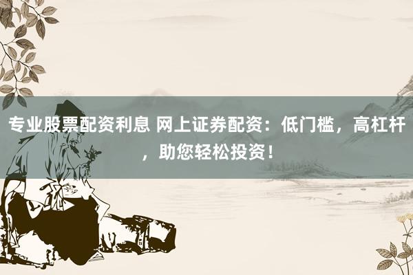 专业股票配资利息 网上证券配资:低门槛,高杠杆,助您轻松投资!