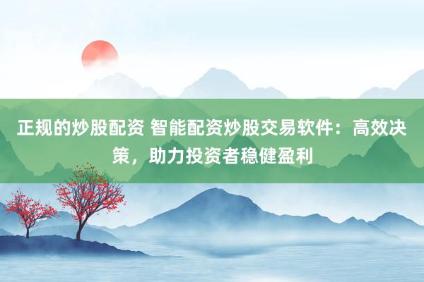正规的炒股配资 智能配资炒股交易软件：高效决策，助力投资者稳健盈利