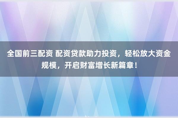 全国前三配资 配资贷款助力投资，轻松放大资金规模，开启财富增长新篇章！